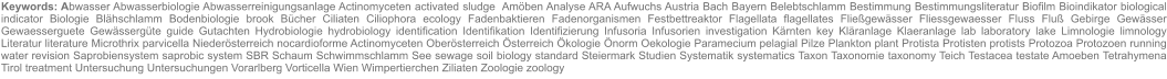 Keywords: Abwasser Abwasserbiologie Abwasserreinigungsanlage Actinomyceten activated sludge  Amöben Analyse ARA Aufwuchs Austria Bach Bayern Belebtschlamm Bestimmung Bestimmungsliteratur Biofilm Bioindikator biological indicator Biologie Blähschlamm Bodenbiologie brook Bücher Ciliaten Ciliophora ecology Fadenbaktieren Fadenorganismen Festbettreaktor Flagellata flagellates Fließgewässer Fliessgewaesser Fluss Fluß Gebirge Gewässer Gewaesserguete Gewässergüte guide Gutachten Hydrobiologie hydrobiology identification Identifikation Identifizierung Infusoria Infusorien investigation Kärnten key Kläranlage Klaeranlage lab laboratory lake Limnologie limnology Literatur literature Microthrix parvicella Niederösterreich nocardioforme Actinomyceten Oberösterreich Österreich Ökologie Önorm Oekologie Paramecium pelagial Pilze Plankton plant Protista Protisten protists Protozoa Protozoen running water revision Saprobiensystem saprobic system SBR Schaum Schwimmschlamm See sewage soil biology standard Steiermark Studien Systematik systematics Taxon Taxonomie taxonomy Teich Testacea testate Amoeben Tetrahymena Tirol treatment Untersuchung Untersuchungen Vorarlberg Vorticella Wien Wimpertierchen Ziliaten Zoologie zoology